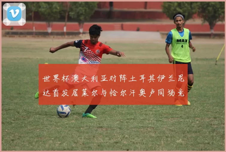 世界杯澳大利亚对阵土耳其伊兰昆达首发居莱尔与恰尔汗奥卢同场竞技