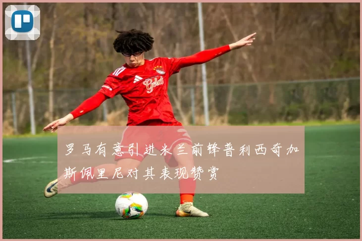 罗马有意引进米兰前锋普利西奇加斯佩里尼对其表现赞赏