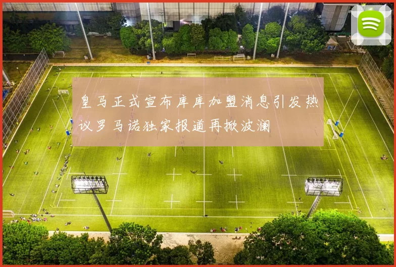皇马正式宣布库库加盟消息引发热议罗马诺独家报道再掀波澜