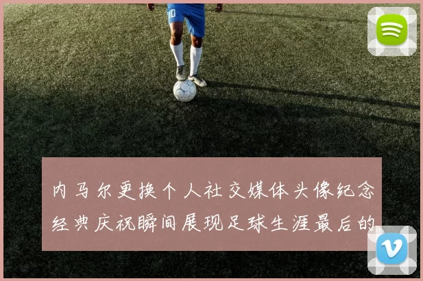 内马尔更换个人社交媒体头像纪念经典庆祝瞬间展现足球生涯最后的辉煌时刻