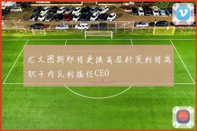 尤文图斯即将更换高层科莫利将离职卡内瓦利接任CEO