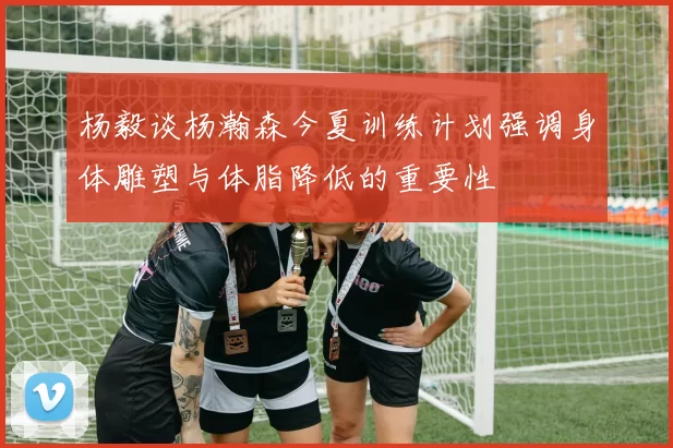 杨毅谈杨瀚森今夏训练计划强调身体雕塑与体脂降低的重要性