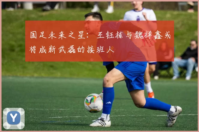 国足未来之星：王钰栋与魏祥鑫或将成新武磊的接班人