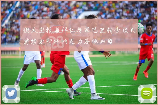 德天空报道拜仁与塞巴里转会谈判持续进行孔帕尼力荐他加盟