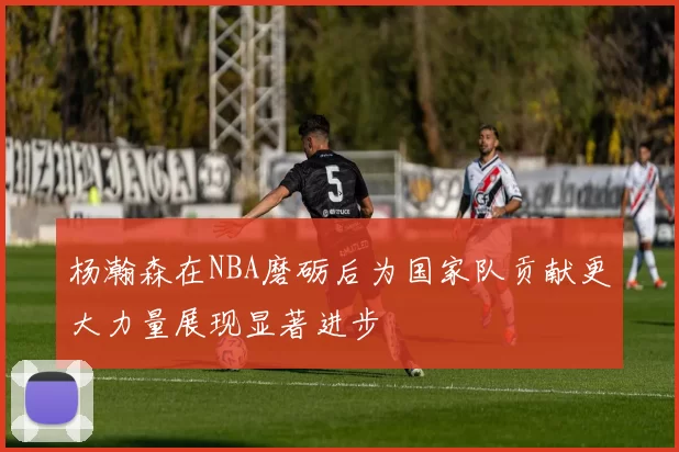 杨瀚森在NBA磨砺后为国家队贡献更大力量展现显著进步