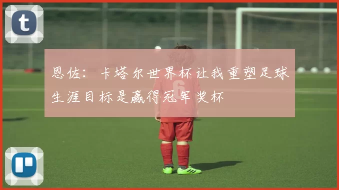 恩佐：卡塔尔世界杯让我重塑足球生涯目标是赢得冠军奖杯