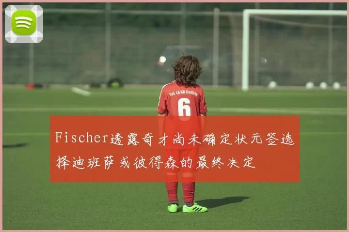 Fischer透露奇才尚未确定状元签选择迪班萨或彼得森的最终决定