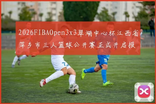 2026FIBAOpen3x3翠湖中心杯江西省萍乡市三人篮球公开赛正式开启报名通道