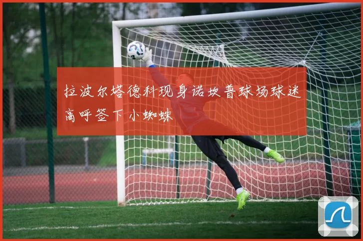 拉波尔塔德科现身诺坎普球场球迷高呼签下小蜘蛛