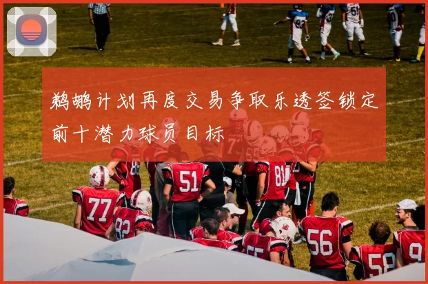鹈鹕计划再度交易争取乐透签锁定前十潜力球员目标