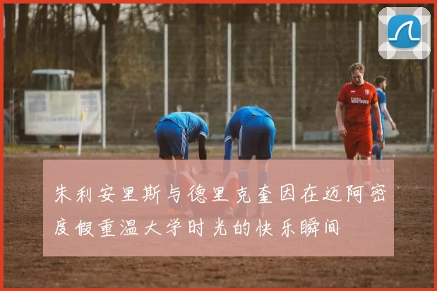 朱利安里斯与德里克奎因在迈阿密度假重温大学时光的快乐瞬间