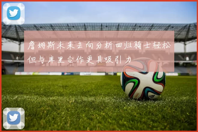 詹姆斯未来去向分析回归骑士轻松但与库里合作更具吸引力