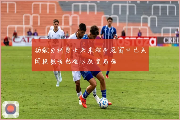 杨毅分析勇士未来称夺冠窗口已关闭换教练也难以改变局面